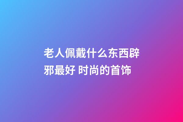 老人佩戴什么东西辟邪最好 时尚的首饰